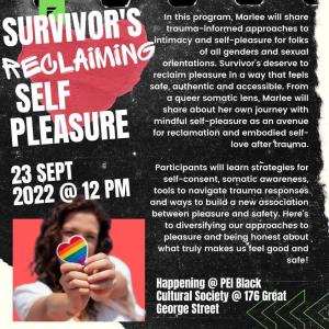 Large white letters to the left read Survivor's Reclaiming Self Pleasure 23 Sept 2022 @ 12pm. Smaller white writing to the right reads: In this program, Marlee will share trauma-informed approaches to intimacy and self-pleasure for folks of all genders and sexual orientations. Survivors deserve to reclaim pleasure in a way that feels safe, authentic and accessible. From a queer somatic lens, Marlee will share about her own journey with mindful self-pleasure as an avenue for reclamation and embodied self-love after trauma. Participants will learn strategies for self-consent, somatic awareness, tools to navigate trauma responses and ways to build a new association between pleasure and safety. Here's to diversifying our approaches to pleasure and being honest about what truly makes us feel good and safe! Happening @PEI Black Cultural Society @ 176 Great George Street
